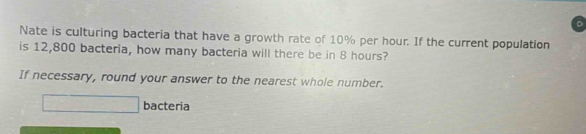 nate is culturing bacteria that have a growth rate of 10% per hour. if the current population is 12,800 bacteria, how many bacteria will there be in 8 hours? if necessary, round your answer to the nearest whole number. bacteria