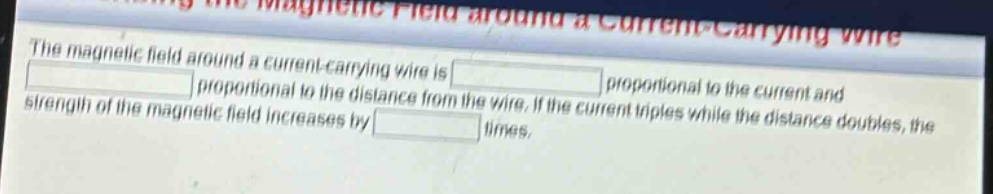 the magnetic field around a current - carrying wire is proportional to the current and proportional to the distance from the wire. if the current triples while the distance doubles, the strength of the magnetic field increases by times.