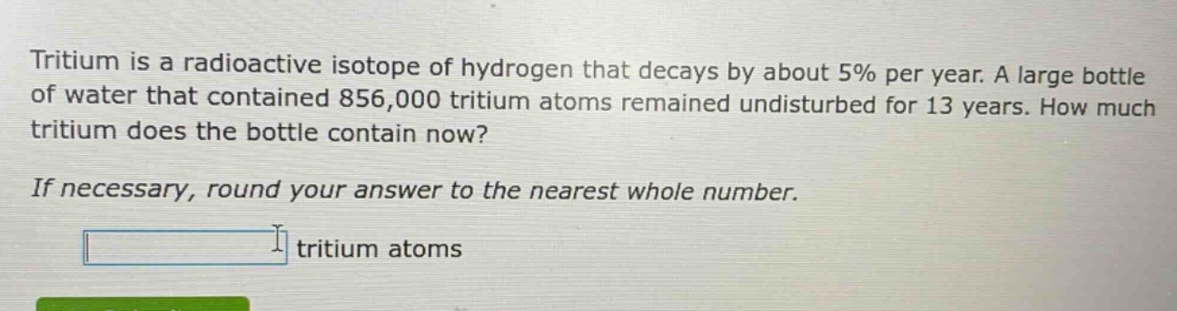 tritium is a radioactive isotope of hydrogen that decays by about 5% per year. a large bottle of water that contained 856,000 tritium atoms remained undisturbed for 13 years. how much tritium does the bottle contain now? if necessary, round your answer to the nearest whole number. tritium atoms