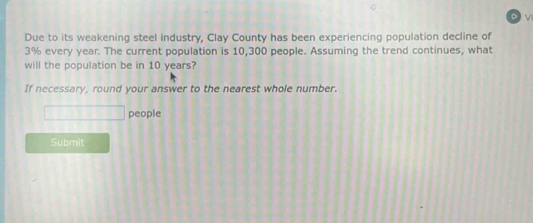 due to its weakening steel industry, clay county has been experiencing population decline of 3% every year. the current population is 10,300 people. assuming the trend continues, what will the population be in 10 years? if necessary, round your answer to the nearest whole number. people