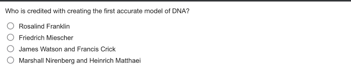 who is credited with creating the first accurate model of dna?\nrosalind franklin\nfriedrich miescher\njames watson and francis crick\nmarshall nirenberg and heinrich matthaei