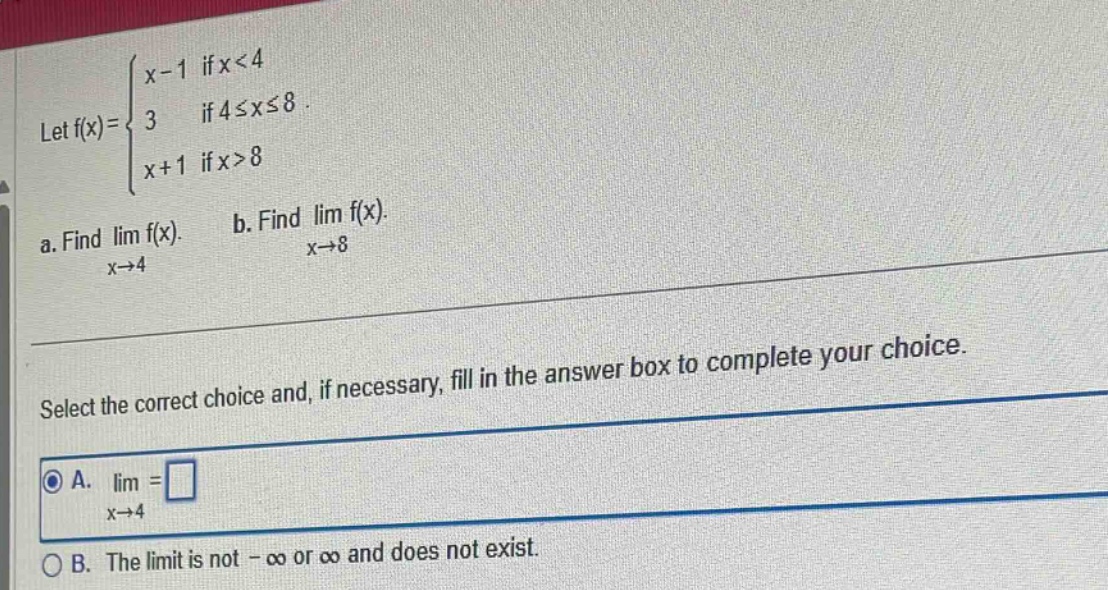let f(x)=\\(\\begin{cases}x - 1 & \\text{if }x<4 \\\\ 3 & \\text{if }4\\leq x\\leq8 \\\\ x + 1 & \\text{if }x>8\\end{cases}\\). a. find \\(\\lim_{x\\to4}f(x)\\). b. find \\(\\lim_{x\\to8}f(x)\\). select the correct choice and, if necessary, fill in the answer box to complete your choice. a. \\(\\lim_{x\\to4}=\\square\\) b. the limit is not -\\(\\infty\\) or \\(\\infty\\) and does not exist.
