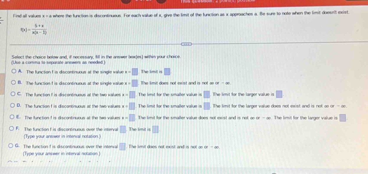 find all values x = a where the function is discontinuous. for each value of x, give the limit of the function as x approaches a. be sure to note when the limit doesnt exist. f(x) = (5 + x)/(x(x - 1)) select the choice below and, if necessary, fill in the answer box(es) within your choice. (use a comma to separate answers as needed.) a. the function f is discontinuous at the single value x = . the limit is . b. the function f is discontinuous at the single value x = . the limit does not exist and is not ∞ or -∞. c. the function f is discontinuous at the two values x = . the limit for the smaller value is . the limit for the larger value is . d. the function f is discontinuous at the two values x = . the limit for the smaller value is . the limit for the larger value does not exist and is not ∞ or -∞. e. the function f is discontinuous at the two values x = . the limit for the smaller value does not exist and is not ∞ or -∞. the limit for the larger value is . f. the function f is discontinuous over the interval . the limit is . (type your answer in interval notation.) g. the function f is discontinuous over the interval . the limit does not exist and is not ∞ or -∞. (type your answer in interval notation.)
