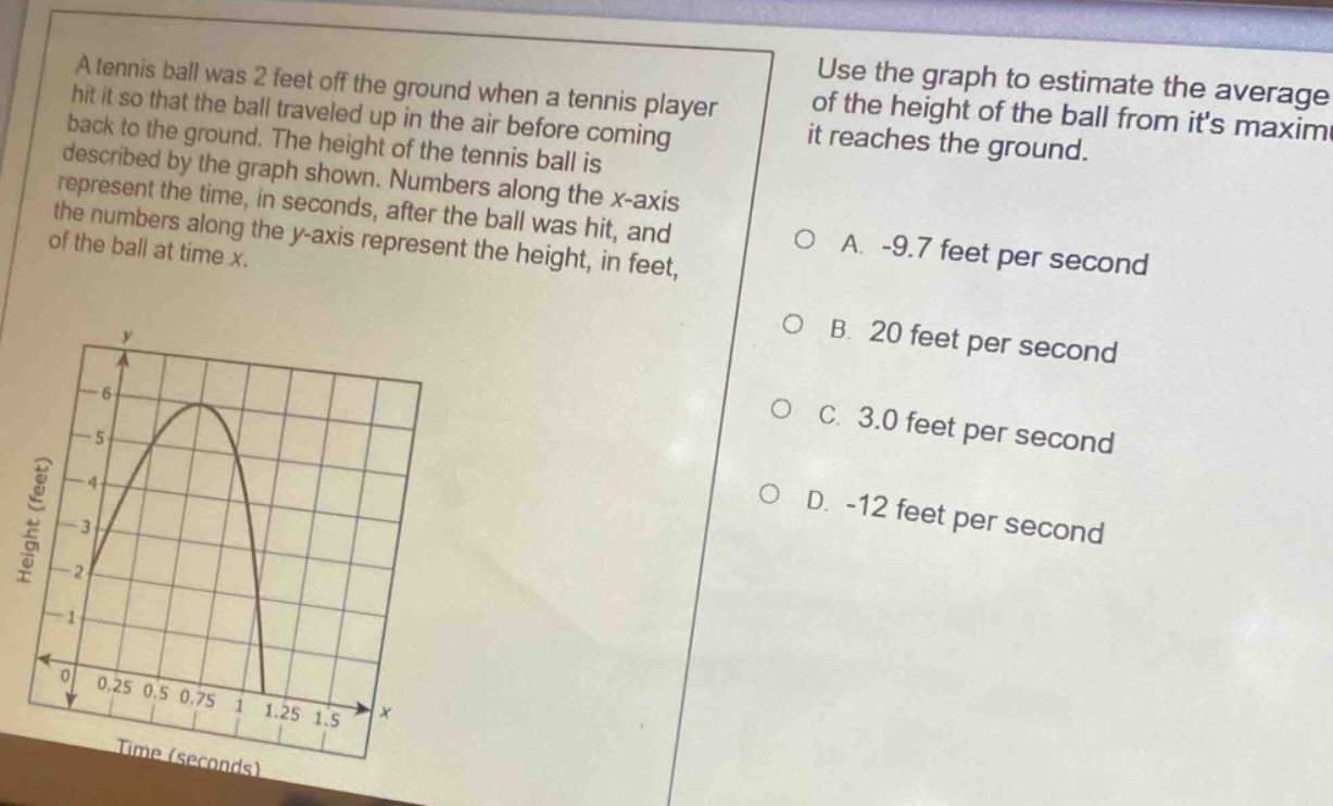a tennis ball was 2 feet off the ground when a tennis player hit it so that the ball traveled up in the air before coming back to the ground. the height of the tennis ball is described by the graph shown. numbers along the x - axis represent the time, in seconds, after the ball was hit, and the numbers along the y - axis represent the height, in feet, of the ball at time x. use the graph to estimate the average of the height of the ball from its maximum it reaches the ground. a. -9.7 feet per second b. 20 feet per second c. 3.0 feet per second d. -12 feet per second