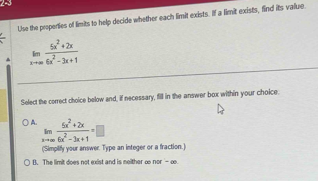 use the properties of limits to help decide whether each limit exists. if a limit exists, find its value. lim x→∞ 5x² + 2x / 6x² - 3x + 1 select the correct choice below and, if necessary, fill in the answer box within your choice. o a. lim x→∞ 5x² + 2x / 6x² - 3x + 1 = (simplify your answer. type an integer or a fraction.) o b. the limit does not exist and is neither ∞ nor -∞.