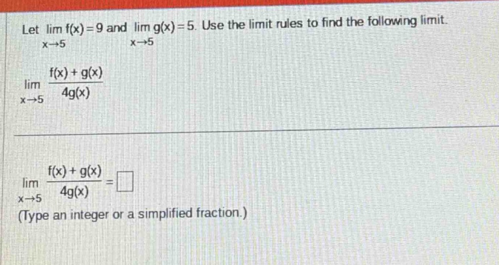 let lim f(x)=9 and lim g(x)=5. use the limit rules to find the following limit. x→5 x→5 f(x)+g(x) lim x→5 4g(x) f(x)+g(x) lim =□ x→5 4g(x) (type an integer or a simplified fraction.)