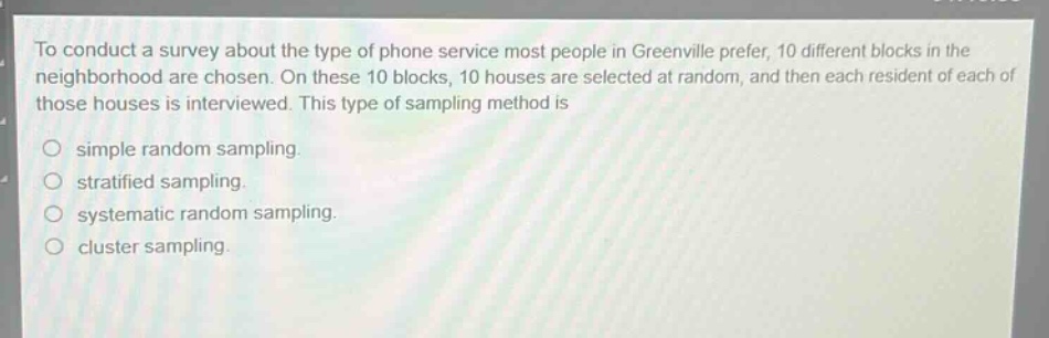 to conduct a survey about the type of phone service most people in greenville prefer, 10 different blocks in the neighborhood are chosen. on these 10 blocks, 10 houses are selected at random, and then each resident of each of those houses is interviewed. this type of sampling method is\nsimple random sampling.\nstratified sampling.\nsystematic random sampling.\ncluster sampling.