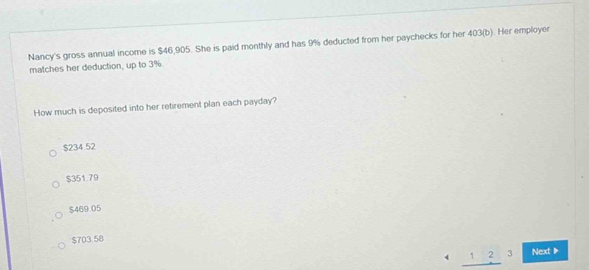 nancy’s gross annual income is $46,905. she is paid monthly and has 9% deducted from her paychecks for her 403(b). her employer matches her deduction, up to 3%. how much is deposited into her retirement plan each payday? $234.52 $351.79 $469.05 $703.58
