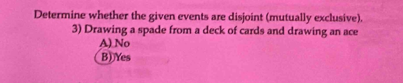 determine whether the given events are disjoint (mutually exclusive). 3) drawing a spade from a deck of cards and drawing an ace a) no b) yes