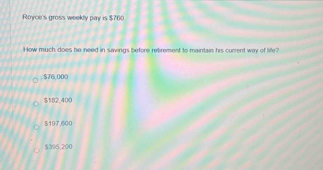 royces gross weekly pay is $760. how much does he need in savings before retirement to maintain his current way of life? $76,000 $182,400 $197,600 $395,200