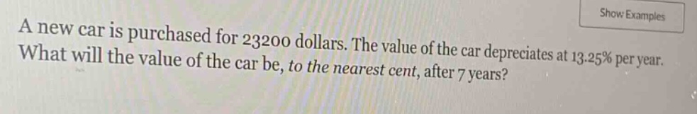 a new car is purchased for 23200 dollars. the value of the car depreciates at 13.25% per year. what will the value of the car be, to the nearest cent, after 7 years?