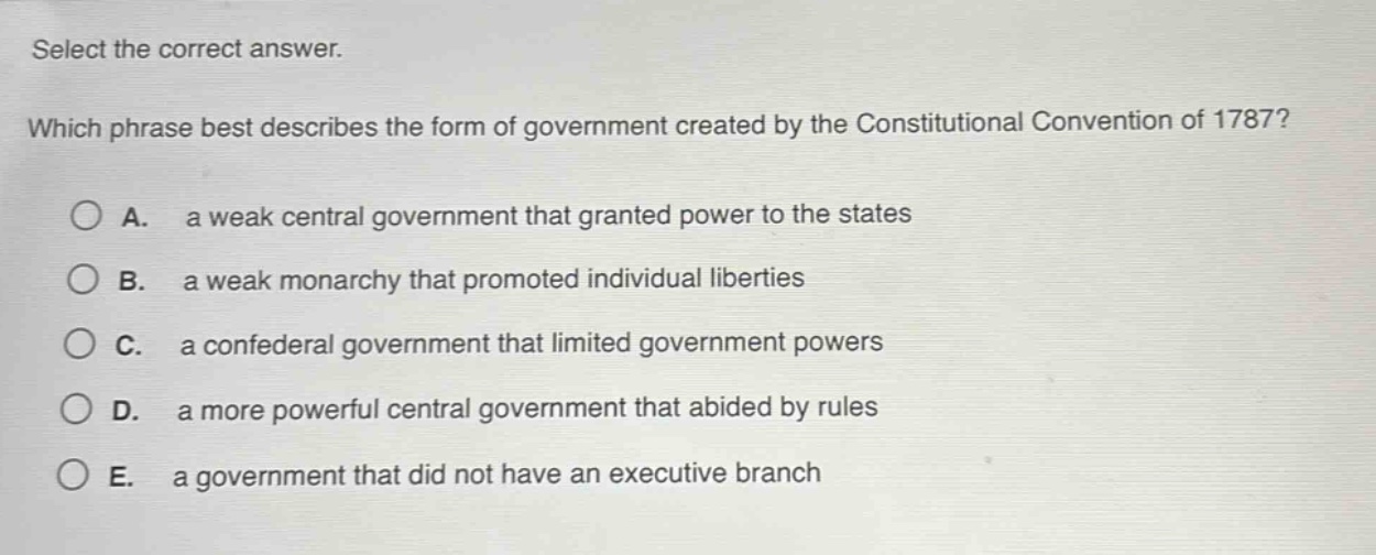 select the correct answer. which phrase best describes the form of government created by the constitutional convention of 1787? a. a weak central government that granted power to the states b. a weak monarchy that promoted individual liberties c. a confederal government that limited government powers d. a more powerful central government that abided by rules e. a government that did not have an executive branch