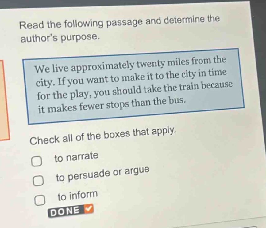 read the following passage and determine the authors purpose. we live approximately twenty miles from the city. if you want to make it to the city in time for the play, you should take the train because it makes fewer stops than the bus. check all of the boxes that apply. to narrate to persuade or argue to inform done