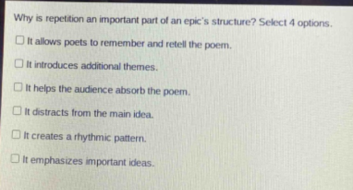 why is repetition an important part of an epics structure? select 4 options. it allows poets to remember and retell the poem. it introduces additional themes. it helps the audience absorb the poem. it distracts from the main idea. it creates a rhythmic pattern. it emphasizes important ideas.