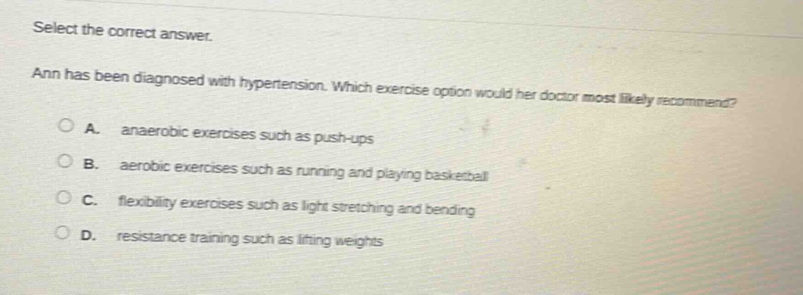 select the correct answer. ann has been diagnosed with hypertension. which exercise option would her doctor most likely recommend? a. anaerobic exercises such as push - ups b. aerobic exercises such as running and playing basketball c. flexibility exercises such as light stretching and bending d. resistance training such as lifting weights