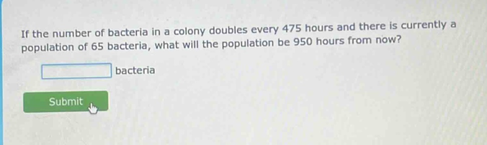 if the number of bacteria in a colony doubles every 475 hours and there is currently a population of 65 bacteria, what will the population be 950 hours from now? bacteria