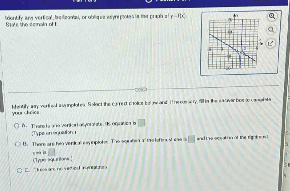 identify any vertical, horizontal, or oblique asymptotes in the graph of y = f(x). state the domain of f. identify any vertical asymptotes. select the correct choice below and, if necessary, fill in the answer box to complete your choice. a. there is one vertical asymptote. its equation is (type an equation.) b. there are two vertical asymptotes. the equation of the left - most one is and the equation of the right - most one is (type equations.) c. there are no vertical asymptotes.