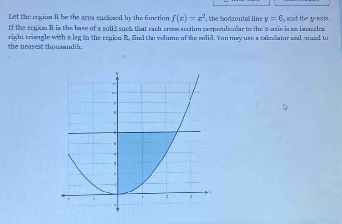 let the region r be the area enclosed by the function f(x)=x², the horizontal line y = 6, and the y - axis. if the region r is the base of a solid such that each cross - section perpendicular to the x - axis is an isosceles right triangle with a leg in the region r, find the volume of the solid. you may use a calculator and round to the nearest thousandth.