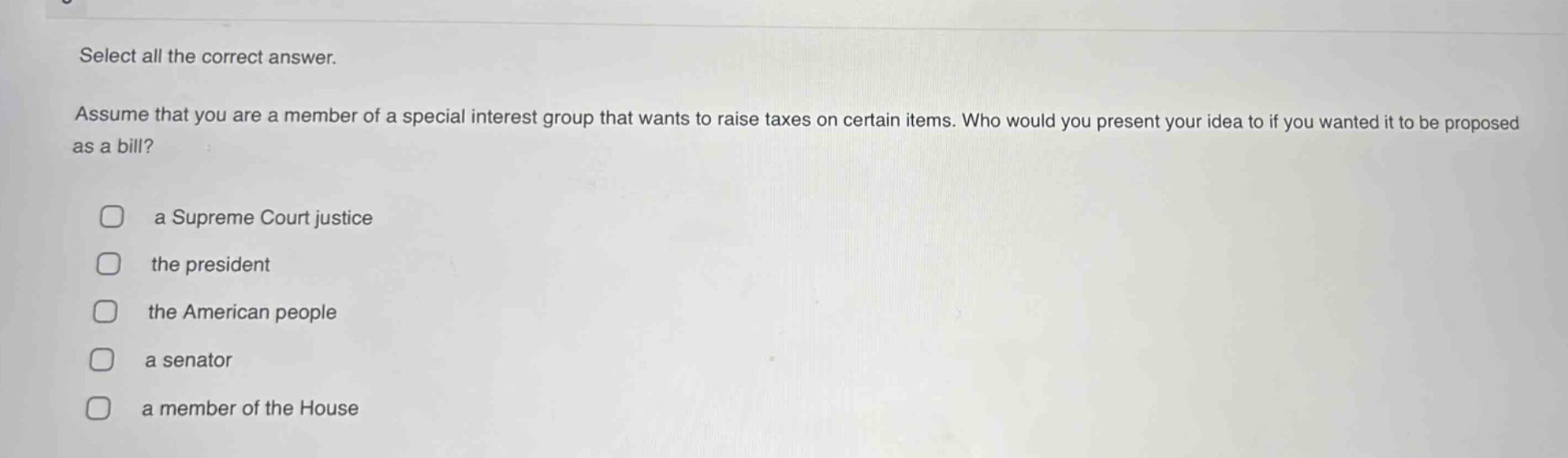 select all the correct answer. assume that you are a member of a special interest group that wants to raise taxes on certain items. who would you present your idea to if you wanted it to be proposed as a bill? a supreme court justice the president the american people a senator a member of the house
