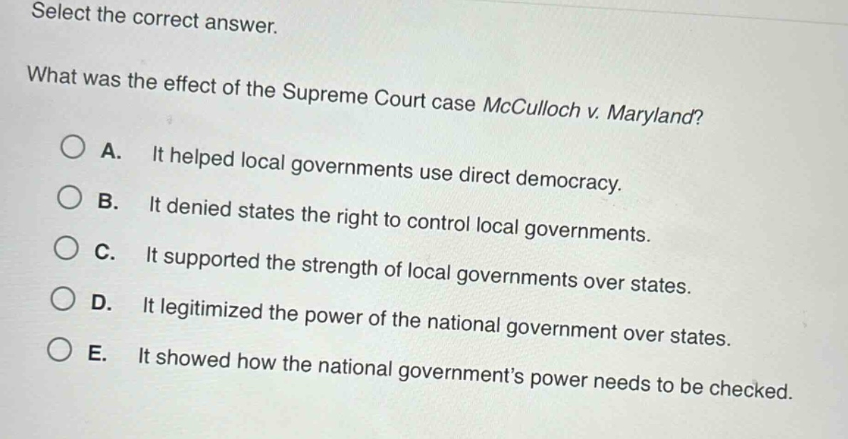 select the correct answer. what was the effect of the supreme court case mcculloch v. maryland? a. it helped local governments use direct democracy. b. it denied states the right to control local governments. c. it supported the strength of local governments over states. d. it legitimized the power of the national government over states. e. it showed how the national government’s power needs to be checked.