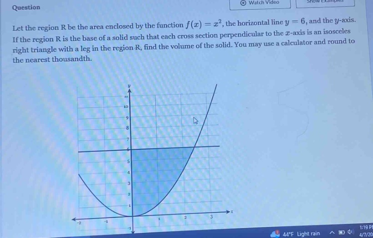 question let the region r be the area enclosed by the function f(x)=x², the horizontal line y = 6, and the y - axis. if the region r is the base of a solid such that each cross - section perpendicular to the x - axis is an isosceles right triangle with a leg in the region r, find the volume of the solid. you may use a calculator and round to the nearest thousandth.