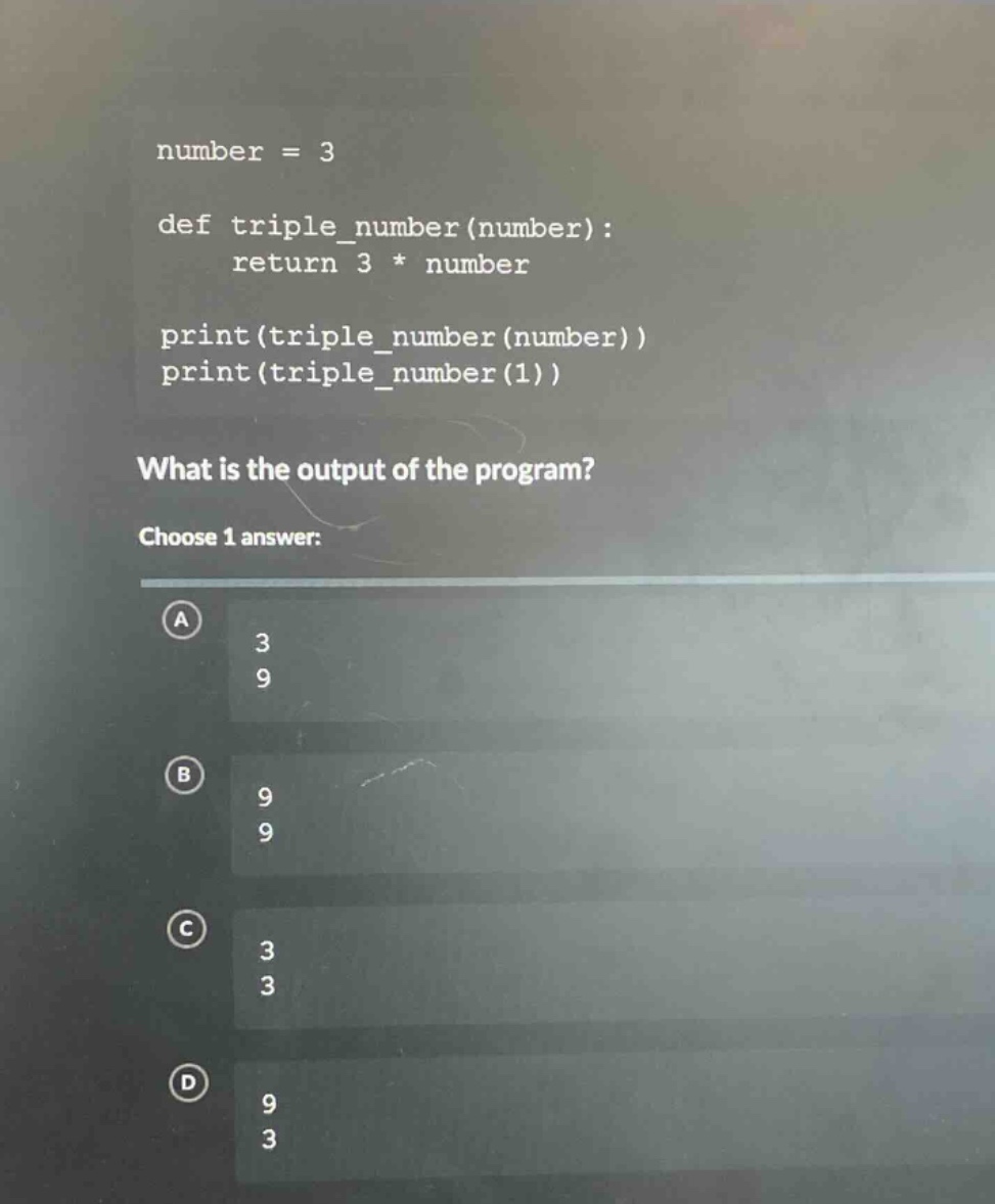 number = 3\ndef triple_number(number):\n return 3 * number\nprint(triple_number(number))\nprint(triple_number(1))\nwhat is the output of the program?\nchoose 1 answer:\na 3\n9\nb 9\n9\nc 3\n3\nd 9\n3