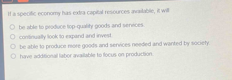 if a specific economy has extra capital resources available, it will\nbe able to produce top - quality goods and services.\ncontinually look to expand and invest.\nbe able to produce more goods and services needed and wanted by society.\nhave additional labor available to focus on production.
