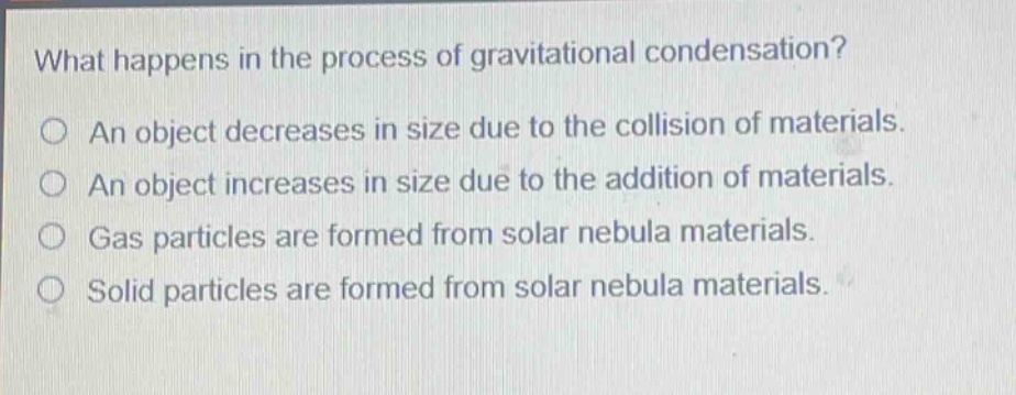 what happens in the process of gravitational condensation? an object decreases in size due to the collision of materials. an object increases in size due to the addition of materials. gas particles are formed from solar nebula materials. solid particles are formed from solar nebula materials.