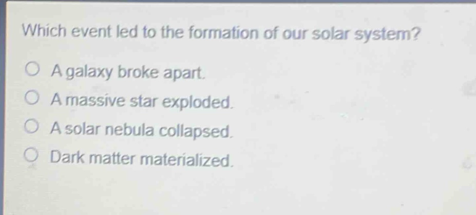 which event led to the formation of our solar system? a galaxy broke apart. a massive star exploded. a solar nebula collapsed. dark matter materialized.