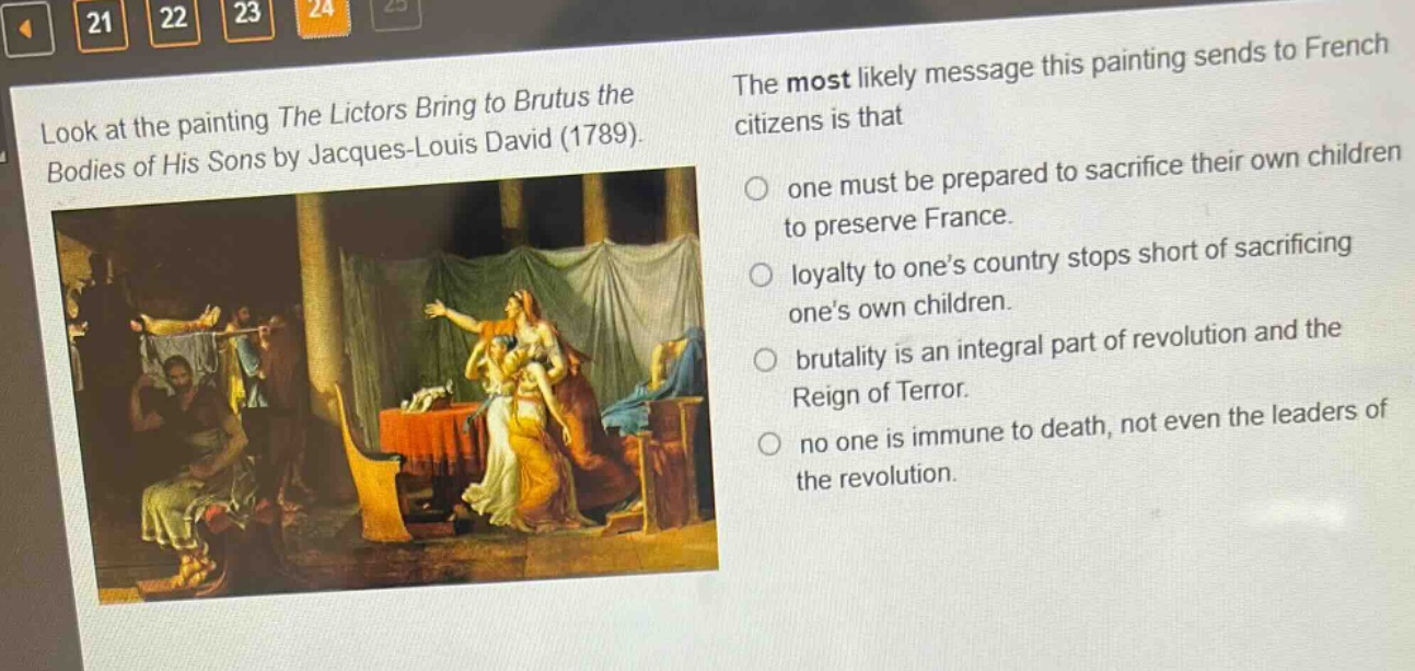 look at the painting the lictors bring to brutus the bodies of his sons by jacques - louis david (1789). the most likely message this painting sends to french citizens is that one must be prepared to sacrifice their own children to preserve france. loyalty to one’s country stops short of sacrificing one’s own children. brutality is an integral part of revolution and the reign of terror. no one is immune to death, not even the leaders of the revolution.
