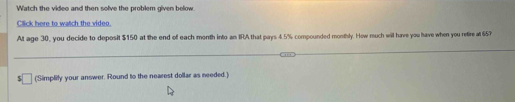watch the video and then solve the problem given below. click here to watch the video. at age 30, you decide to deposit $150 at the end of each month into an ira that pays 4.5% compounded monthly. how much will have you have when you retire at 65? $ (simplify your answer. round to the nearest dollar as needed.)