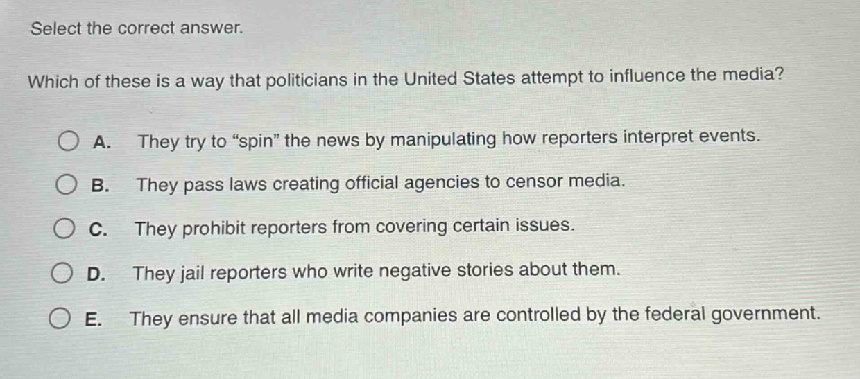 select the correct answer. which of these is a way that politicians in the united states attempt to influence the media? a. they try to “spin” the news by manipulating how reporters interpret events. b. they pass laws creating official agencies to censor media. c. they prohibit reporters from covering certain issues. d. they jail reporters who write negative stories about them. e. they ensure that all media companies are controlled by the federal government.