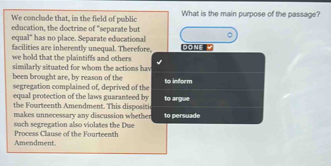we conclude that, in the field of public education, the doctrine of \separate but equal\ has no place. separate educational facilities are inherently unequal. therefore, we hold that the plaintiffs and others similarly situated for whom the actions have been brought are, by reason of the segregation complained of, deprived of the equal protection of the laws guaranteed by the fourteenth amendment. this disposition makes unnecessary any discussion whether such segregation also violates the due process clause of the fourteenth amendment. what is the main purpose of the passage? to inform to argue to persuade