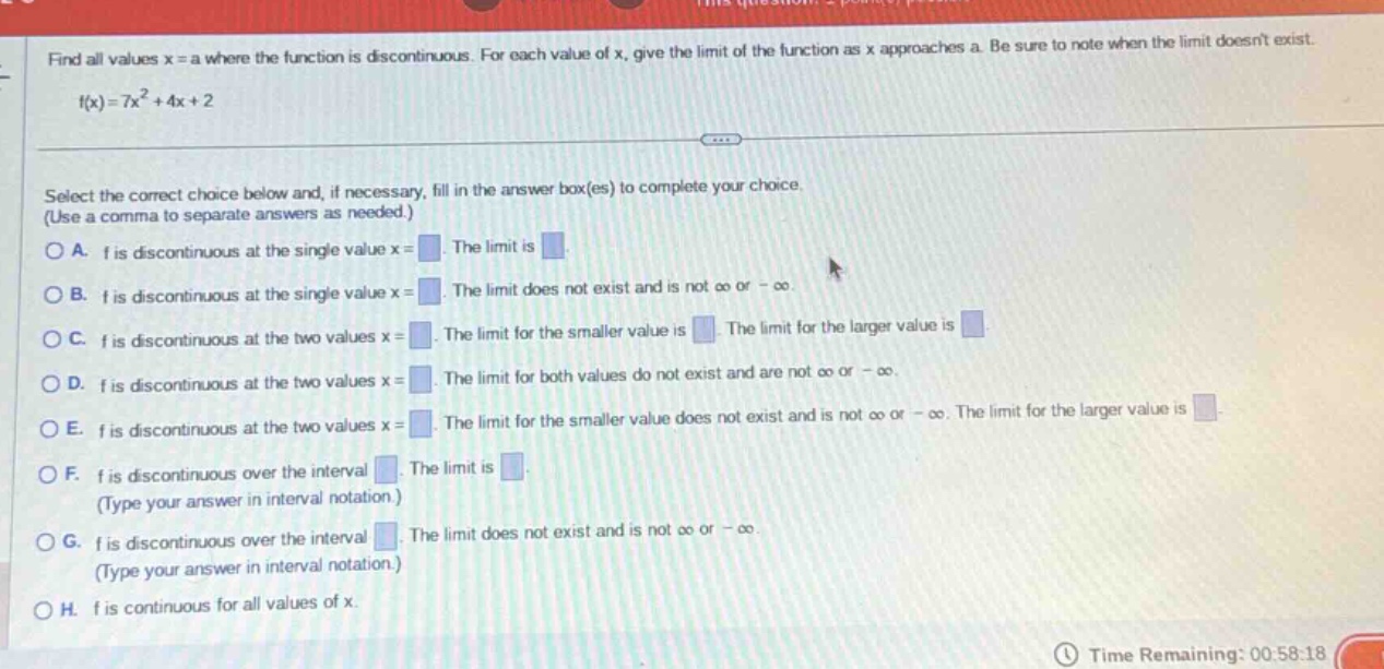 find all values x = a where the function is discontinuous. for each value of x, give the limit of the function as x approaches a. be sure to note when the limit doesnt exist. f(x)=7x² + 4x + 2 select the correct choice below and, if necessary, fill in the answer box(es) to complete your choice. (use a comma to separate answers as needed.) a. f is discontinuous at the single value x = the limit is b. f is discontinuous at the single value x = the limit does not exist and is not ∞ or -∞. c. f is discontinuous at the two values x = the limit for the smaller value is the limit for the larger value is d. f is discontinuous at the two values x = the limit for both values do not exist and are not ∞ or -∞. e. f is discontinuous at the two values x = the limit for the smaller value does not exist and is not ∞ or -∞. the limit for the larger value is f. f is discontinuous over the interval the limit is (type your answer in interval notation.) g. f is discontinuous over the interval the limit does not exist and is not ∞ or -∞ (type your answer in interval notation.) h. f is continuous for all values of x. time remaining: 00:58:18