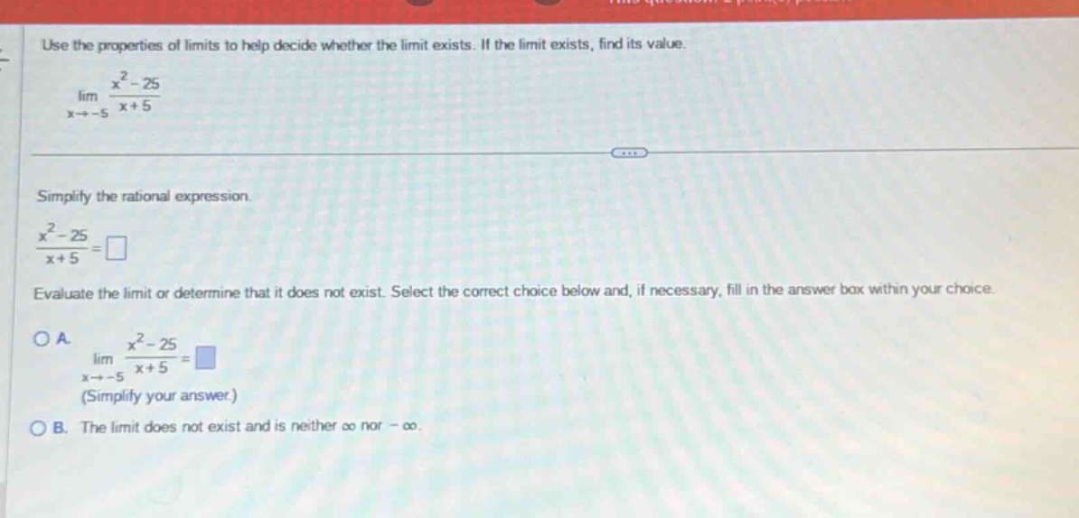 use the properties of limits to help decide whether the limit exists. if the limit exists, find its value. lim (x→ - 5) (x² - 25)/(x + 5) simplify the rational expression. (x² - 25)/(x + 5)=□ evaluate the limit or determine that it does not exist. select the correct choice below and, if necessary, fill in the answer box within your choice. oa. lim (x→ - 5) (x² - 25)/(x + 5)=□ (simplify your answer.) ob. the limit does not exist and is neither ∞ nor - ∞.