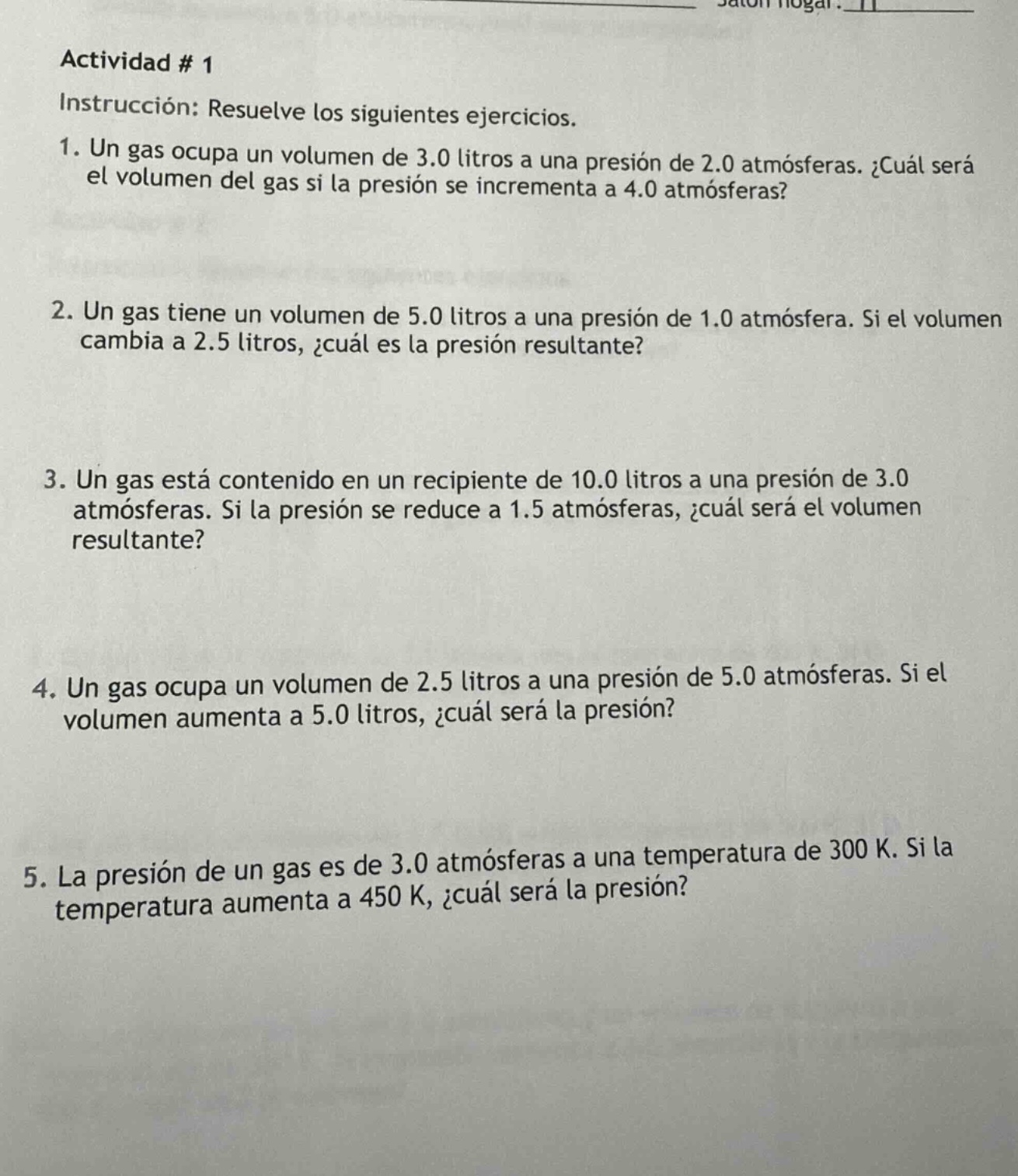 actividad # 1\ninstrucción: resuelve los siguientes ejercicios.\n1. un gas ocupa un volumen de 3.0 litros a una presión de 2.0 atmósferas. ¿cuál será el volumen del gas si la presión se incrementa a 4.0 atmósferas?\n2. un gas tiene un volumen de 5.0 litros a una presión de 1.0 atmósfera. si el volumen cambia a 2.5 litros, ¿cuál es la presión resultante?\n3. un gas está contenido en un recipiente de 10.0 litros a una presión de 3.0 atmósferas. si la presión se reduce a 1.5 atmósferas, ¿cuál será el volumen resultante?\n4. un gas ocupa un volumen de 2.5 litros a una presión de 5.0 atmósferas. si el volumen aumenta a 5.0 litros, ¿cuál será la presión?\n5. la presión de un gas es de 3.0 atmósferas a una temperatura de 300 k. si la temperatura aumenta a 450 k, ¿cuál será la presión?