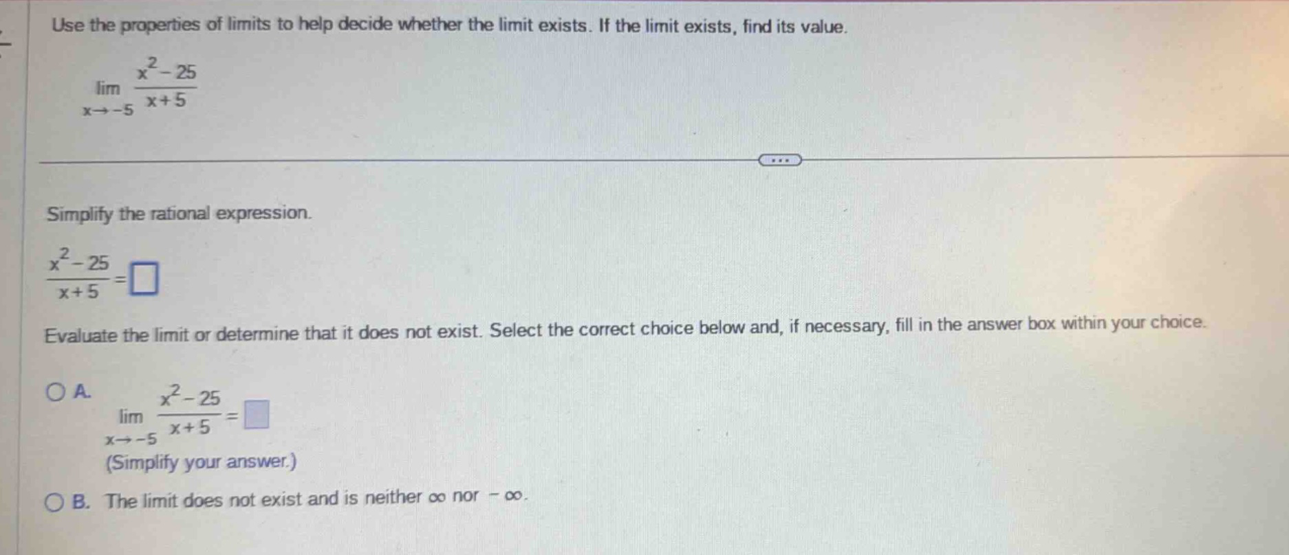 use the properties of limits to help decide whether the limit exists. if the limit exists, find its value. lim(x→ - 5) (x² - 25)/(x + 5) simplify the rational expression. (x² - 25)/(x + 5)=□ evaluate the limit or determine that it does not exist. select the correct choice below and, if necessary, fill in the answer box within your choice. oa. lim(x→ - 5) (x² - 25)/(x + 5)=□ (simplify your answer.) ob. the limit does not exist and is neither ∞ nor -∞.