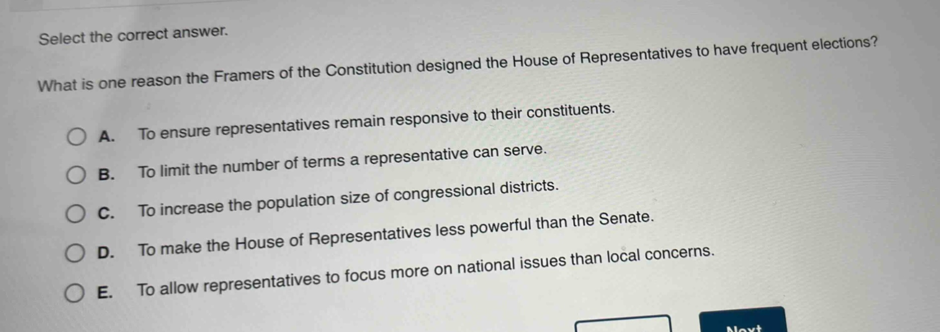 select the correct answer. what is one reason the framers of the constitution designed the house of representatives to have frequent elections? a. to ensure representatives remain responsive to their constituents. b. to limit the number of terms a representative can serve. c. to increase the population size of congressional districts. d. to make the house of representatives less powerful than the senate. e. to allow representatives to focus more on national issues than local concerns.