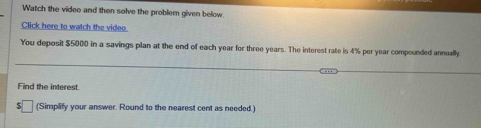watch the video and then solve the problem given below. click here to watch the video. you deposit $5000 in a savings plan at the end of each year for three years. the interest rate is 4% per year compounded annually. find the interest. $ (simplify your answer. round to the nearest cent as needed.)