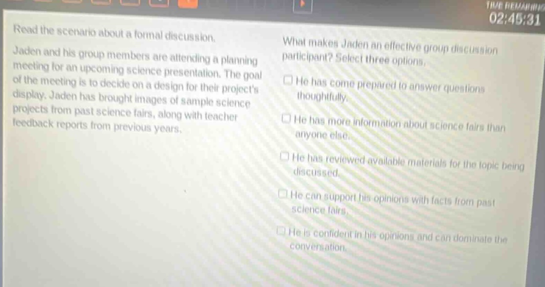 read the scenario about a formal discussion. jaden and his group members are attending a planning meeting for an upcoming science presentation. the goal of the meeting is to decide on a design for their projects display. jaden has brought images of sample science projects from past science fairs, along with teacher feedback reports from previous years. what makes jaden an effective group discussion participant? select three options. he has come prepared to answer questions thoughtfully. he has more information about science fairs than anyone else. he has reviewed available materials for the topic being discussed. he can support his opinions with facts from past science fairs. he is confident in his opinions and can dominate the conversation.