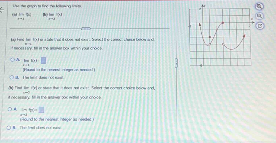 use the graph to find the following limits. (a) lim f(x) (b) lim f(x) x→1 x→3 (a) find lim f(x) or state that it does not exist. select the correct choice below and, x→1 if necessary, fill in the answer box within your choice. o a. lim f(x)= (round to the nearest integer as needed.) x→1 o b. the limit does not exist. (b) find lim f(x) or state that it does not exist. select the correct choice below and, x→3 if necessary, fill in the answer box within your choice. o a. lim f(x)= (round to the nearest integer as needed.) x→3 o b. the limit does not exist.