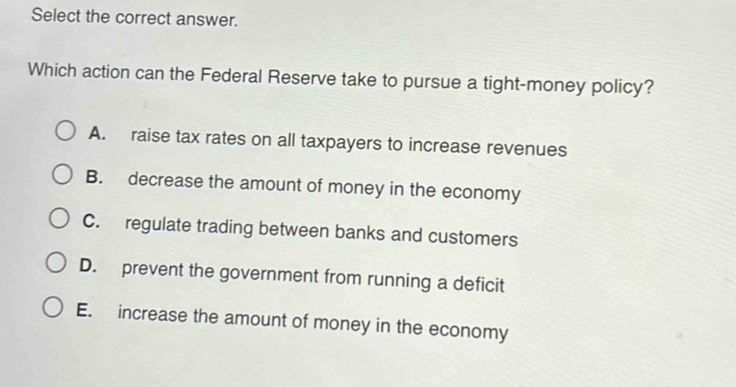 select the correct answer. which action can the federal reserve take to pursue a tight - money policy? a. raise tax rates on all taxpayers to increase revenues b. decrease the amount of money in the economy c. regulate trading between banks and customers d. prevent the government from running a deficit e. increase the amount of money in the economy