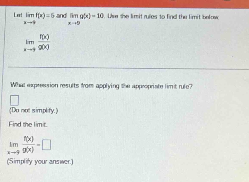let lim f(x)=5 and lim g(x)=10. use the limit rules to find the limit below. x→9 x→9 lim f(x)/g(x) x→9 what expression results from applying the appropriate limit rule? (do not simplify.) find the limit. lim f(x)/g(x)= x→9 (simplify your answer.)