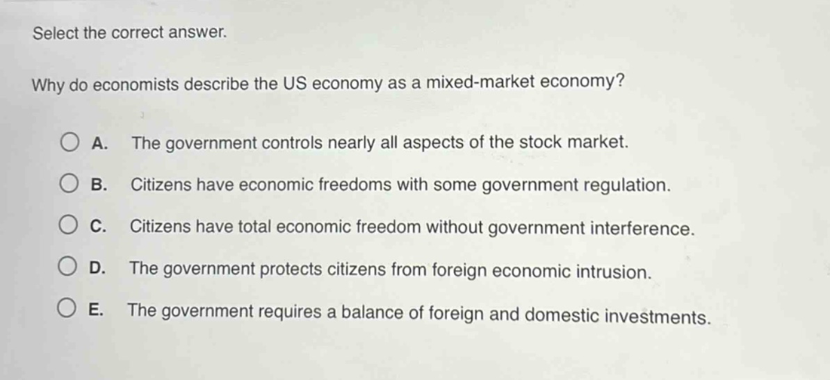 select the correct answer. why do economists describe the us economy as a mixed - market economy? a. the government controls nearly all aspects of the stock market. b. citizens have economic freedoms with some government regulation. c. citizens have total economic freedom without government interference. d. the government protects citizens from foreign economic intrusion. e. the government requires a balance of foreign and domestic investments.
