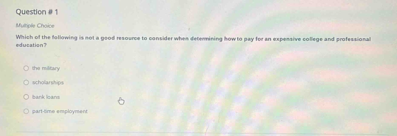 question # 1\nmultiple choice\nwhich of the following is not a good resource to consider when determining how to pay for an expensive college and professional education?\n\nthe military\n\nscholarships\n\nbank loans\n\npart - time employment