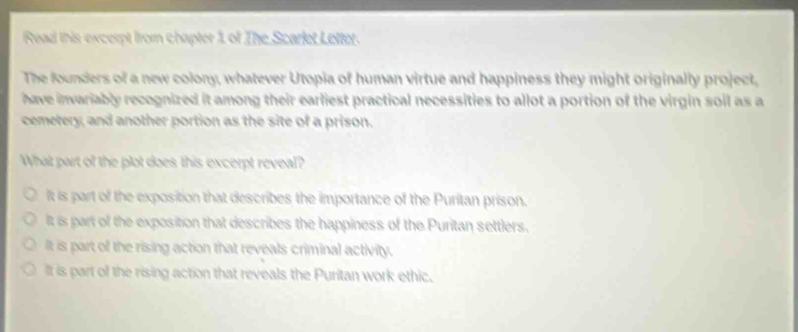read this excerpt from chapter 1 of the scarlet letter. the founders of a new colony, whatever utopia of human virtue and happiness they might originally project, have invariably recognized it among their earliest practical necessities to allot a portion of the virgin soil as a cemetery, and another portion as the site of a prison. what part of the plot does this excerpt reveal? it is part of the exposition that describes the importance of the puritan prison. it is part of the exposition that describes the happiness of the puritan settlers. it is part of the rising action that reveals criminal activity. it is part of the rising action that reveals the puritan work ethic.