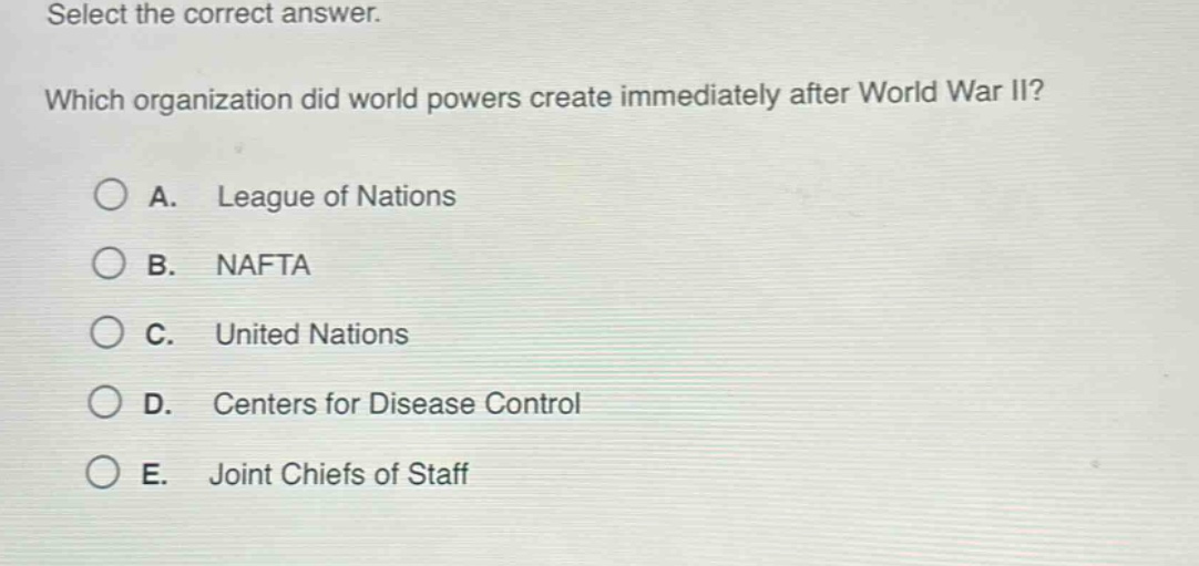 select the correct answer. which organization did world powers create immediately after world war ii? a. league of nations b. nafta c. united nations d. centers for disease control e. joint chiefs of staff