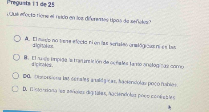pregunta 11 de 25 ¿qué efecto tiene el ruido en los diferentes tipos de señales? a. el ruido no tiene efecto ni en las señales analógicas ni en las digitales. b. el ruido impide la transmisión de señales tanto analógicas como digitales. do. distorsiona las señales analógicas, haciéndolas poco fiables. d. distorsiona las señales digitales, haciéndolas poco confiables.