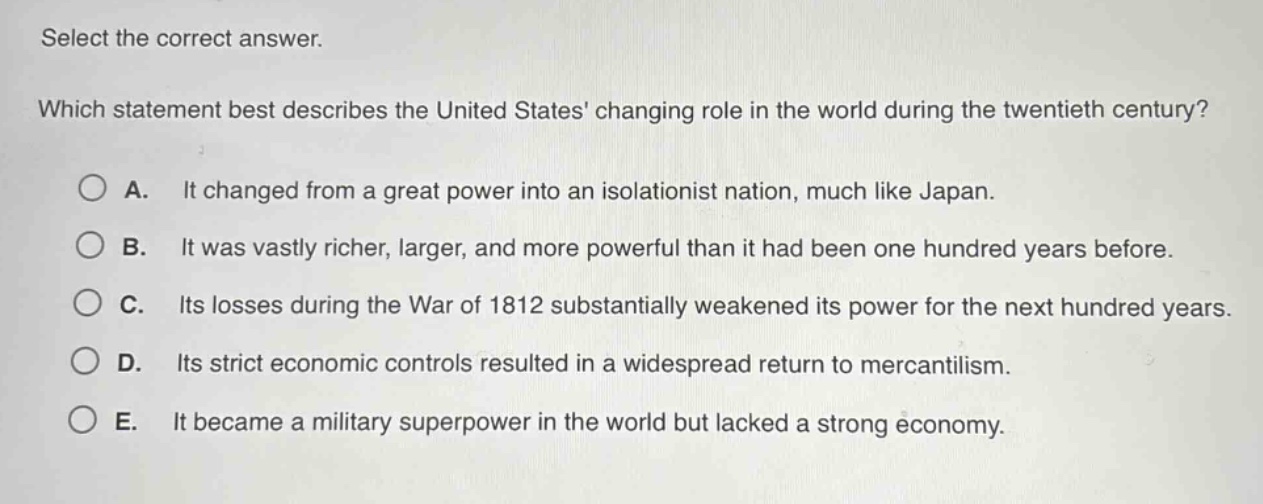 select the correct answer. which statement best describes the united states changing role in the world during the twentieth century? a. it changed from a great power into an isolationist nation, much like japan. b. it was vastly richer, larger, and more powerful than it had been one hundred years before. c. its losses during the war of 1812 substantially weakened its power for the next hundred years. d. its strict economic controls resulted in a widespread return to mercantilism. e. it became a military superpower in the world but lacked a strong economy.