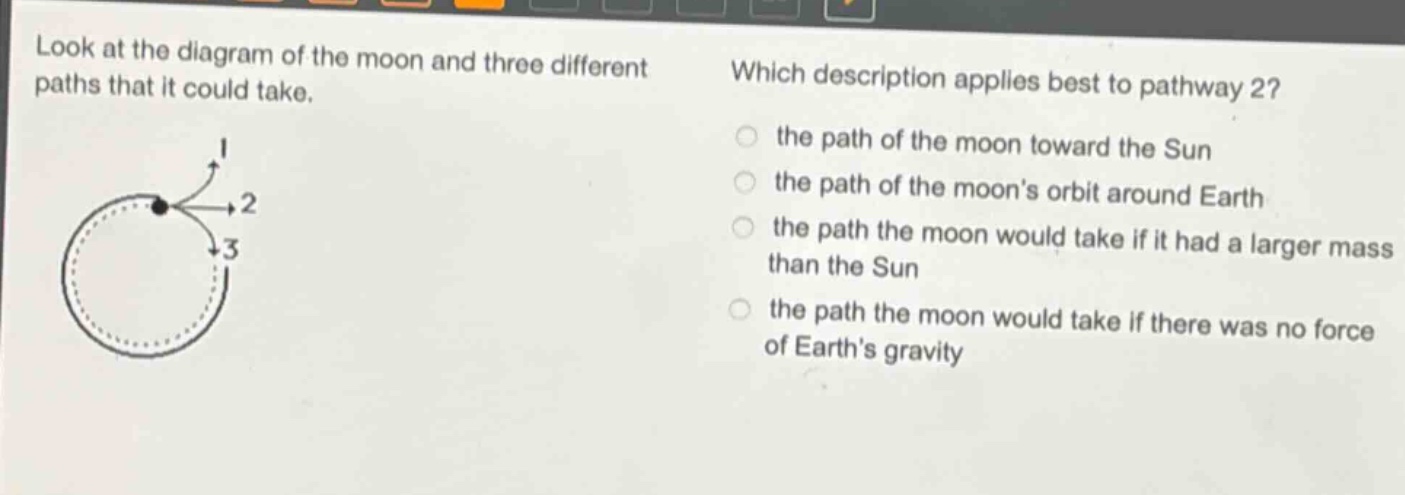 look at the diagram of the moon and three different paths that it could take. which description applies best to pathway 2? the path of the moon toward the sun the path of the moons orbit around earth the path the moon would take if it had a larger mass than the sun the path the moon would take if there was no force of earths gravity